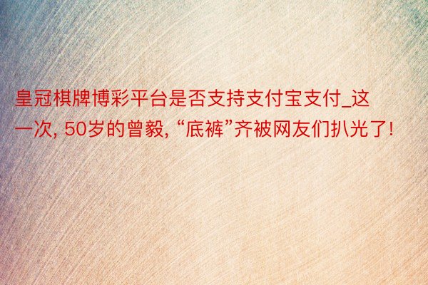 皇冠棋牌博彩平台是否支持支付宝支付_这一次， 50岁的曾毅， “底裤”齐被网友们扒光了!