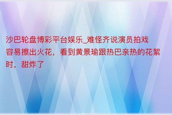 沙巴轮盘博彩平台娱乐_难怪齐说演员拍戏容易擦出火花，看到黄景瑜跟热巴亲热的花絮时，甜炸了
