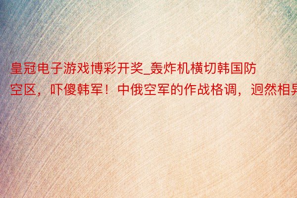 皇冠电子游戏博彩开奖_轰炸机横切韩国防空区，吓傻韩军！中俄空军的作战格调，迥然相异！